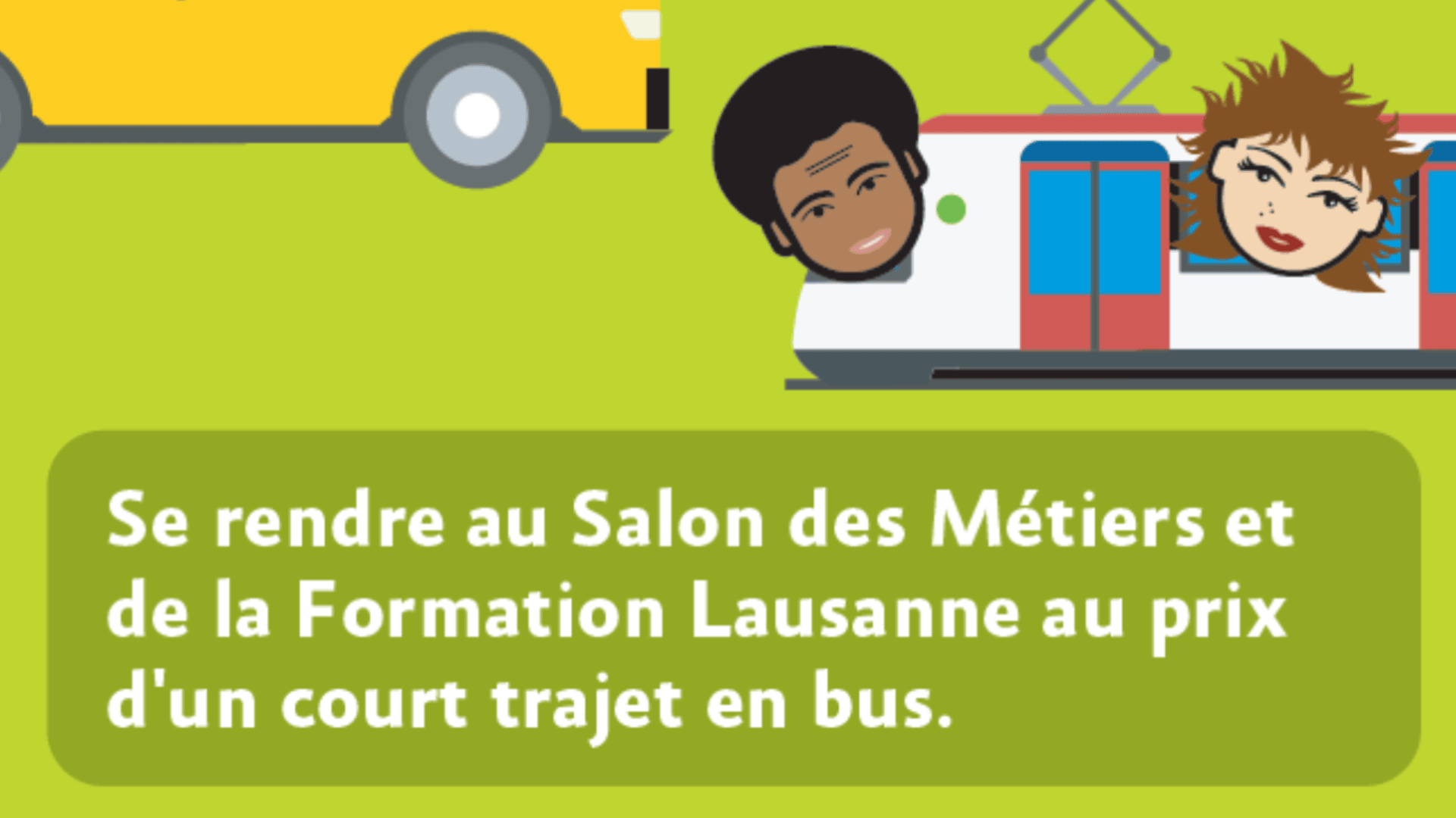 Illustration d'un bus et d'un train avec les visages caricaturaux d'un homme et d'une femme, et un encadré vert contenant le texte français : Se rendre au Salon des Métiers et de la Formation Lausanne au prix d'un court trajet en bus.
